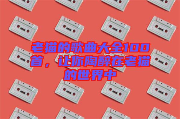 老貓的歌曲大全100首，讓你陶醉在老貓的世界中