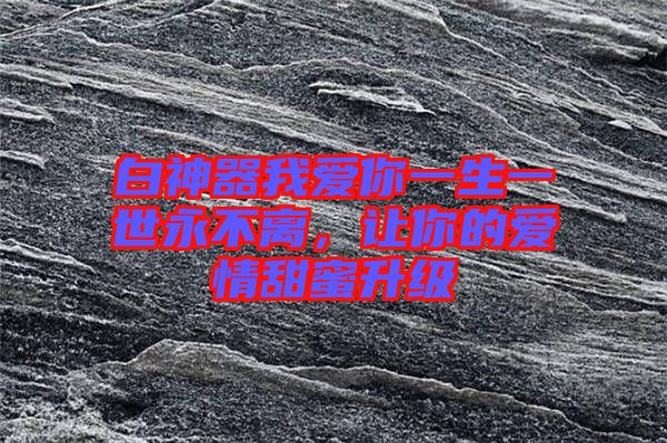 白神器我愛你一生一世永不離，讓你的愛情甜蜜升級