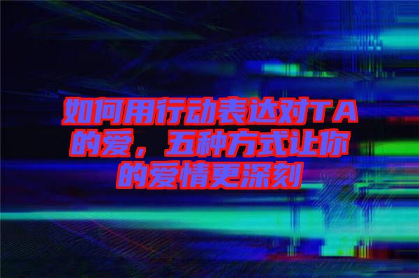 如何用行動表達對TA的愛，五種方式讓你的愛情更深刻