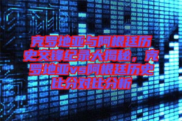 克羅地亞與阿根廷歷史交鋒紀錄大揭秘，克羅地亞vs阿根廷歷史比分對比分析