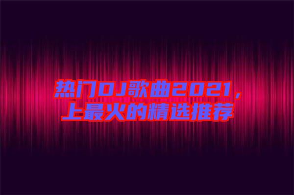 熱門DJ歌曲2021，上最火的精選推薦