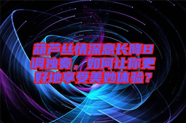 葫蘆絲情深意長降B調獨奏，如何讓你更好地享受美妙體驗？
