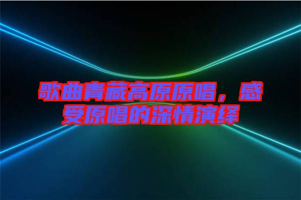 歌曲青藏高原原唱，感受原唱的深情演繹