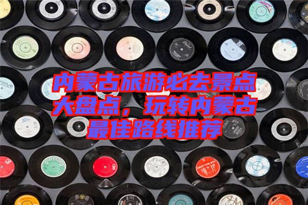 內蒙古旅游必去景點大盤點，玩轉內蒙古最佳路線推薦