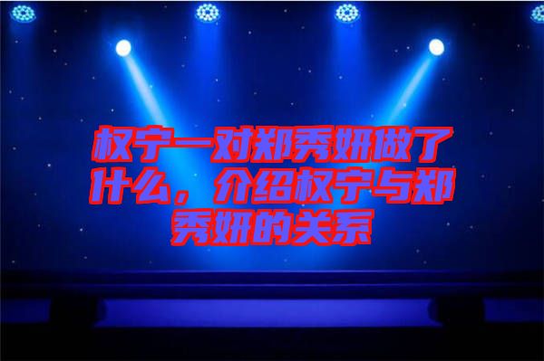 權寧一對鄭秀妍做了什么，介紹權寧與鄭秀妍的關系