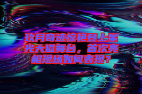 玖月奇跡驚艷登上星光大道舞臺，首次亮相現場如何表現？