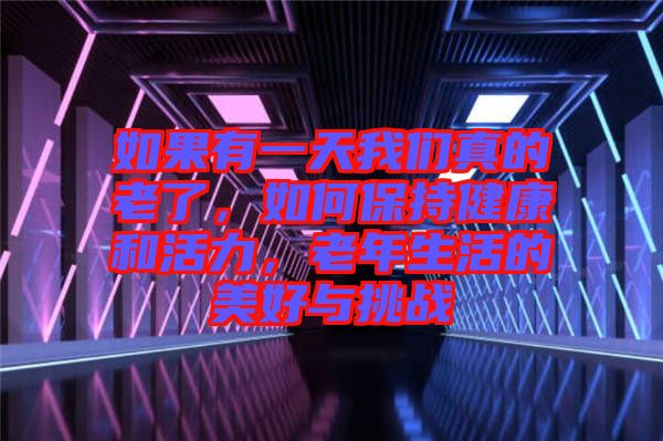 如果有一天我們真的老了，如何保持健康和活力，老年生活的美好與挑戰(zhàn)