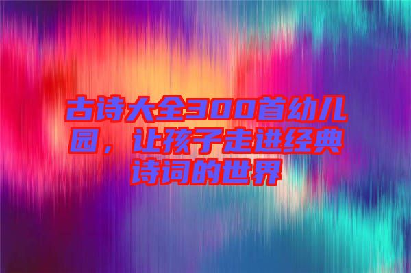 古詩(shī)大全300首幼兒園，讓孩子走進(jìn)經(jīng)典詩(shī)詞的世界
