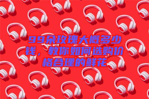 99朵玫瑰大概多少錢，教你如何選購價格合理的鮮花