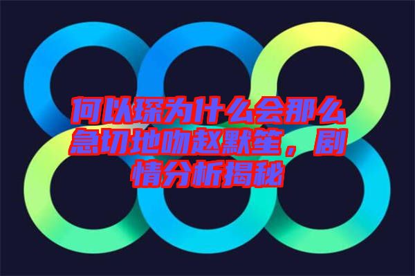 何以琛為什么會那么急切地吻趙默笙，劇情分析揭秘