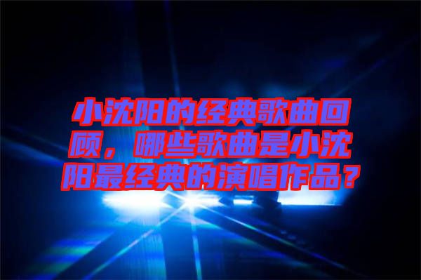 小沈陽的經典歌曲回顧，哪些歌曲是小沈陽最經典的演唱作品？