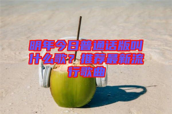 明年今日普通話版叫什么歌？推薦最新流行歌曲
