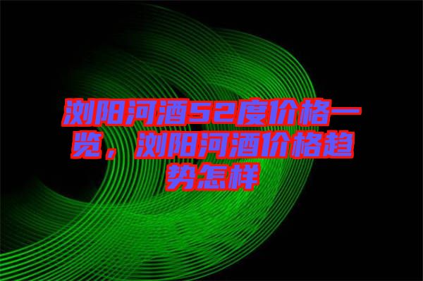 瀏陽河酒52度價格一覽，瀏陽河酒價格趨勢怎樣