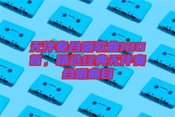 無伴奏合唱歌曲100首，精選經典無伴奏合唱曲目