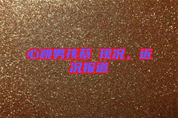 心跳男孩蔡喆現(xiàn)況，近況報道