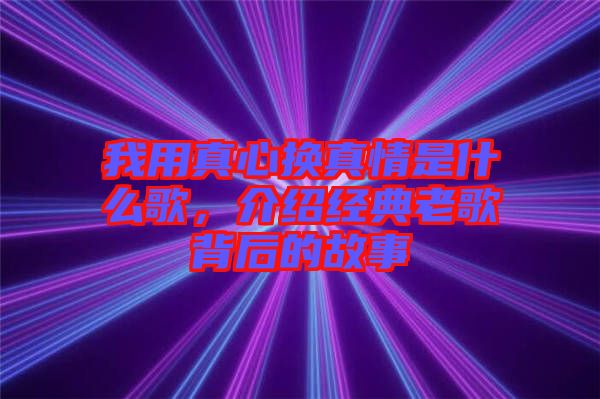 我用真心換真情是什么歌，介紹經典老歌背后的故事