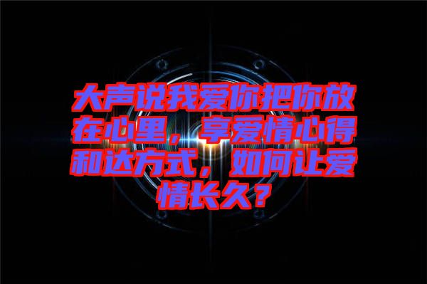 大聲說我愛你把你放在心里，享愛情心得和達方式，如何讓愛情長久？