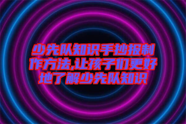 少先隊(duì)知識手抄報制作方法,讓孩子們更好地了解少先隊(duì)知識