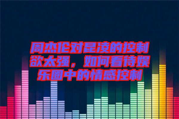 周杰倫對昆凌的控制欲太強，如何看待娛樂圈中的情感控制
