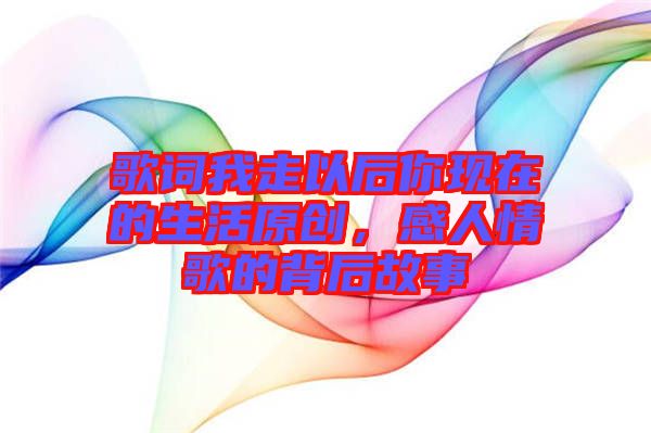 歌詞我走以后你現在的生活原創，感人情歌的背后故事