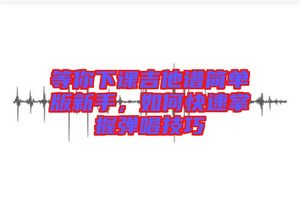 等你下課吉他譜簡單版新手，如何快速掌握彈唱技巧