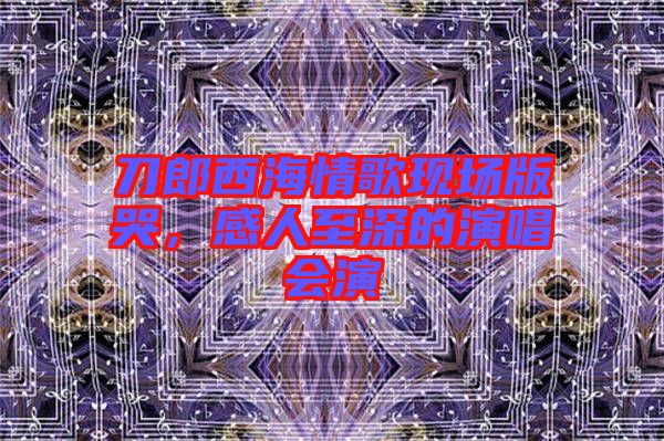 刀郎西海情歌現場版哭，感人至深的演唱會演