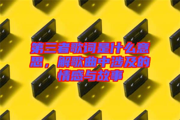 第三者歌詞是什么意思，解歌曲中涉及的情感與故事