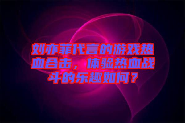 劉亦菲代言的游戲熱血合擊，體驗(yàn)熱血戰(zhàn)斗的樂(lè)趣如何？