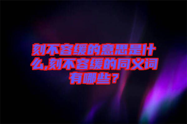 刻不容緩的意思是什么,刻不容緩的同義詞有哪些？