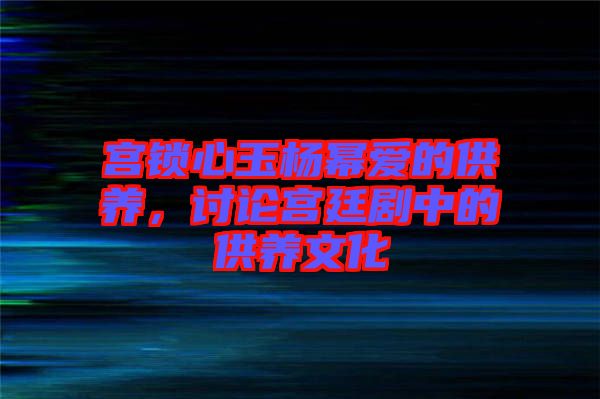 宮鎖心玉楊冪愛(ài)的供養(yǎng)，討論宮廷劇中的供養(yǎng)文化