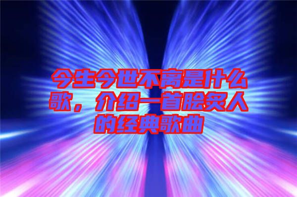 今生今世不離是什么歌，介紹一首膾炙人的經典歌曲