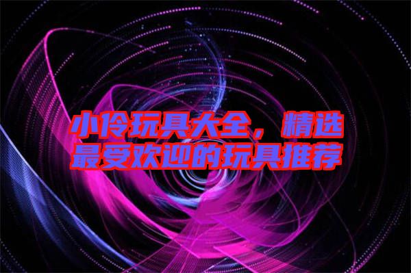 小伶玩具大全，精選最受歡迎的玩具推薦