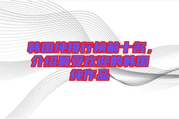 韓國純排行榜前十名，介紹最受歡迎的韓國純作品