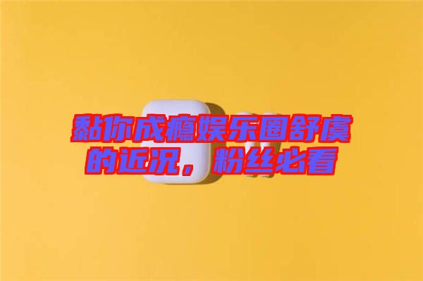 黏你成癮娛樂圈舒虞的近況，粉絲必看