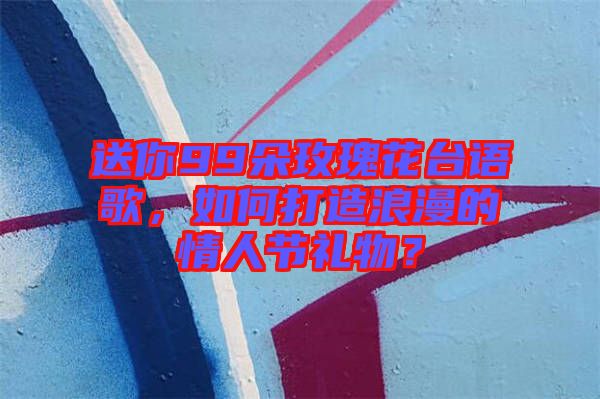 送你99朵玫瑰花臺(tái)語(yǔ)歌，如何打造浪漫的情人節(jié)禮物？