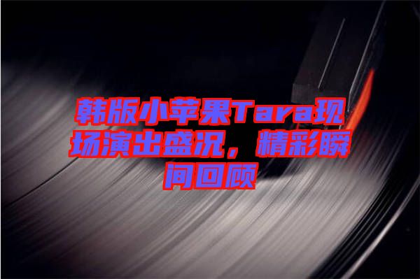 韓版小蘋果Tara現場演出盛況，精彩瞬間回顧