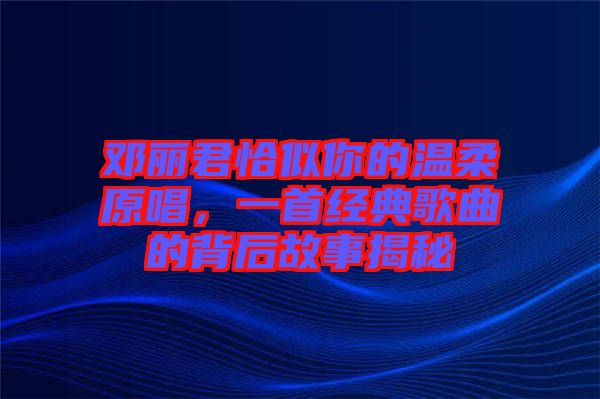 鄧麗君恰似你的溫柔原唱，一首經典歌曲的背后故事揭秘