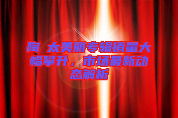 陶喆太美麗專輯銷量大幅攀升，市場最新動態解析