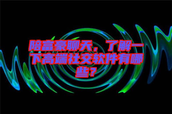 陪富豪聊天，了解一下高端社交軟件有哪些？
