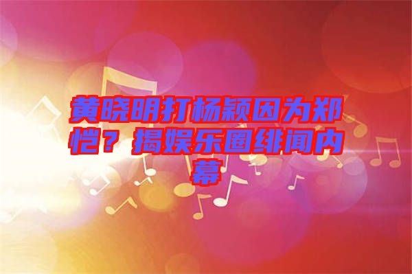 黃曉明打楊穎因為鄭愷？揭娛樂圈緋聞內幕