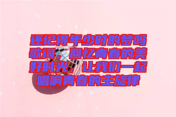 還記得年少時的夢嗎歌詞，回憶青春的美好時光，讓我們一起唱響青春的主旋律