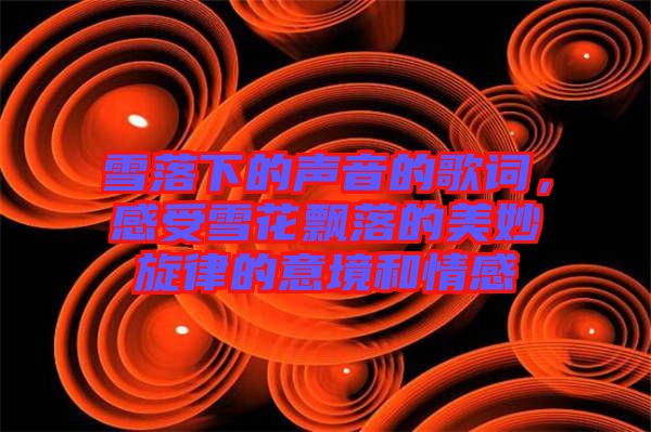 雪落下的聲音的歌詞，感受雪花飄落的美妙旋律的意境和情感