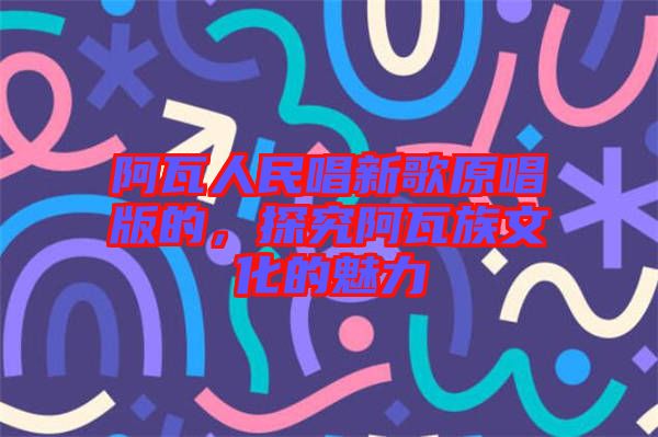 阿瓦人民唱新歌原唱版的，探究阿瓦族文化的魅力