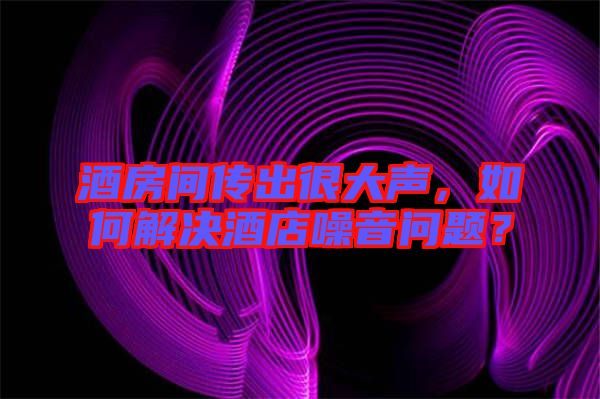 酒房間傳出很大聲，如何解決酒店噪音問題？