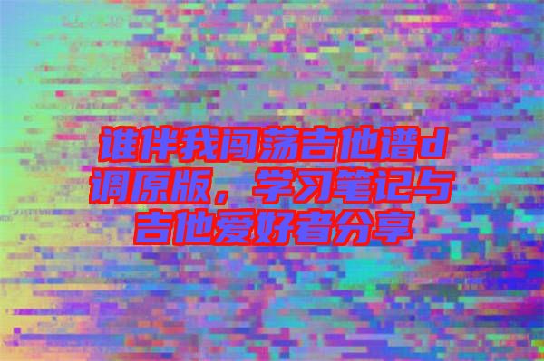誰伴我闖蕩吉他譜d調原版，學習筆記與吉他愛好者分享