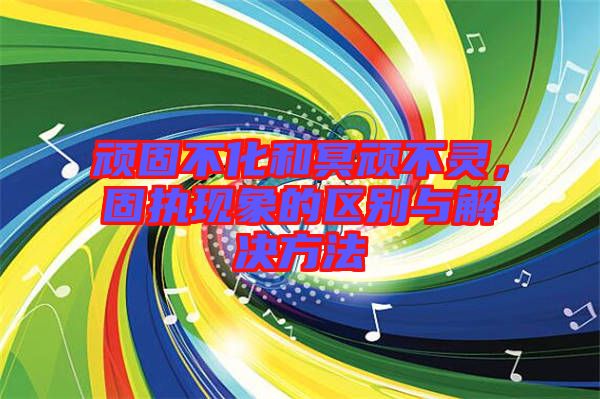 頑固不化和冥頑不靈，固執現象的區別與解決方法
