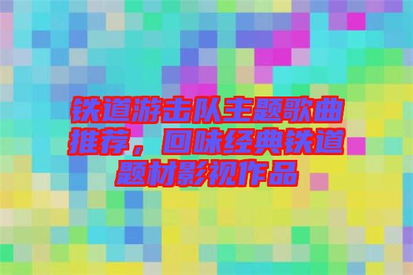 鐵道游擊隊主題歌曲推薦，回味經典鐵道題材影視作品