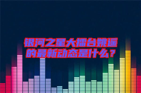 銀河之星大擂臺姚遙的最新動態是什么？