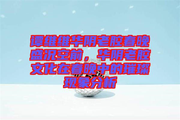 譚維維華陰老腔春晚盛況空前，華陰老腔文化在春晚中的璀璨現(xiàn)象分析