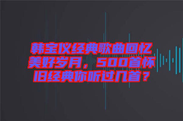韓寶儀經典歌曲回憶美好歲月，500首懷舊經典你聽過幾首？